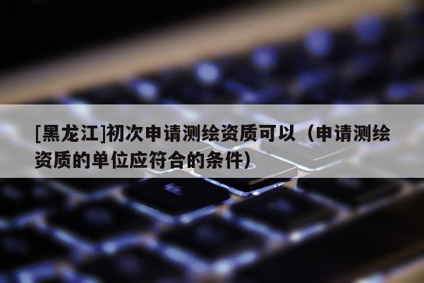 [黑龍江]初次申請測繪資質可以（申請測繪資質的單位應符合的條件）