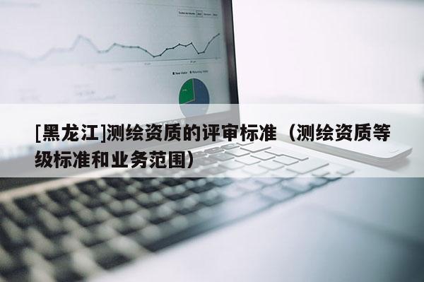 [黑龍江]測繪資質的評審標準（測繪資質等級標準和業務范圍）