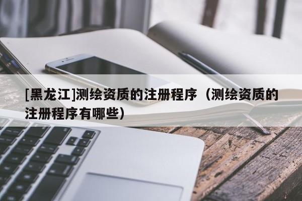 [黑龍江]測繪資質的注冊程序（測繪資質的注冊程序有哪些）