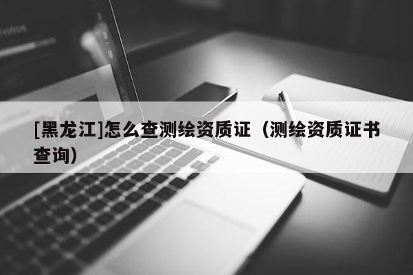 [黑龍江]怎么查測(cè)繪資質(zhì)證（測(cè)繪資質(zhì)證書查詢）