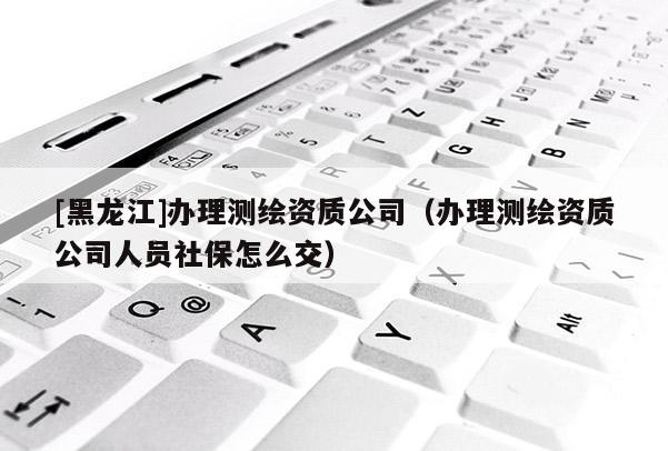 [黑龍江]辦理測繪資質(zhì)公司（辦理測繪資質(zhì)公司人員社保怎么交）