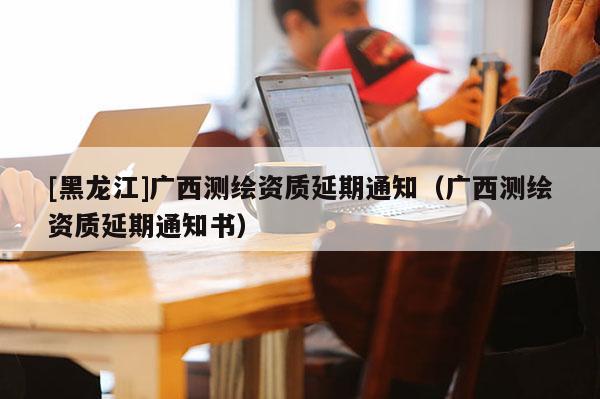 [黑龍江]廣西測繪資質(zhì)延期通知（廣西測繪資質(zhì)延期通知書）