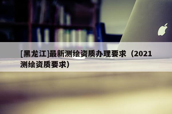 [黑龍江]最新測繪資質辦理要求（2021測繪資質要求）