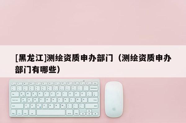 [黑龍江]測繪資質申辦部門（測繪資質申辦部門有哪些）
