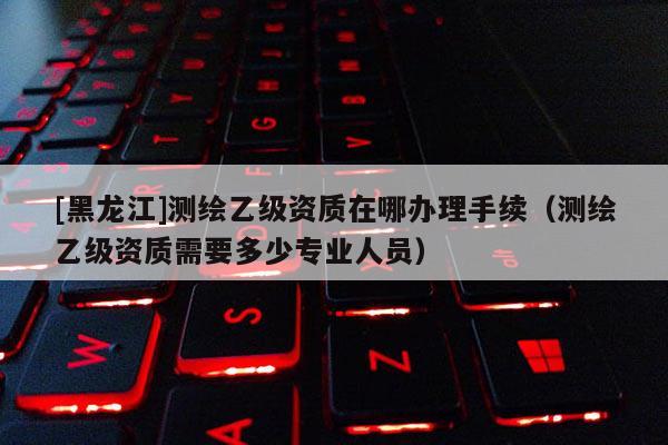 [黑龍江]測繪乙級資質在哪辦理手續（測繪乙級資質需要多少專業人員）