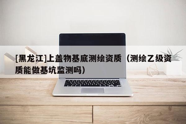 [黑龍江]上蓋物基底測繪資質（測繪乙級資質能做基坑監測嗎）