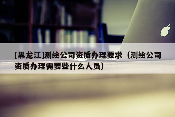 [黑龍江]測繪公司資質辦理要求（測繪公司資質辦理需要些什么人員）
