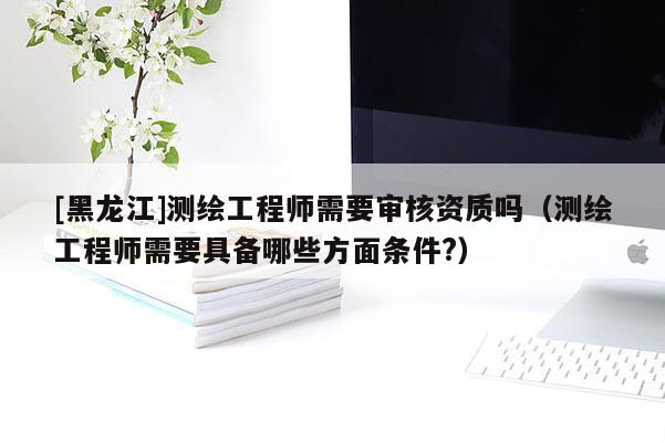 [黑龍江]測繪工程師需要審核資質嗎（測繪工程師需要具備哪些方面條件?）