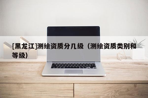 [黑龍江]測繪資質分幾級（測繪資質類別和等級）