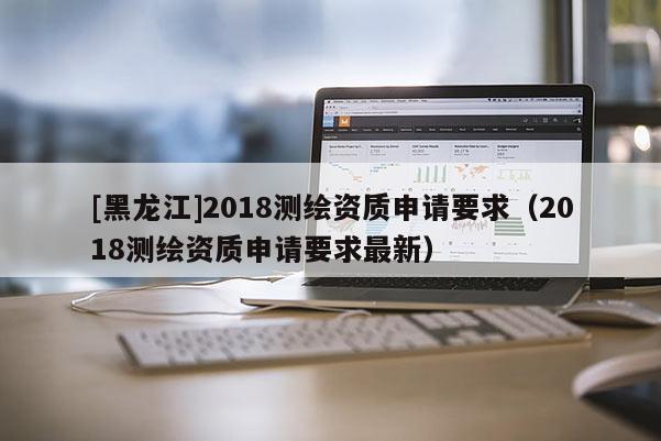 [黑龍江]2018測繪資質申請要求（2018測繪資質申請要求最新）