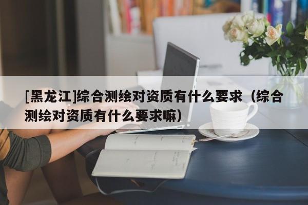 [黑龍江]綜合測繪對資質有什么要求（綜合測繪對資質有什么要求嘛）