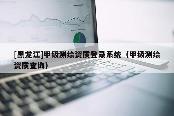 [黑龍江]甲級測繪資質登錄系統（甲級測繪資質查詢）