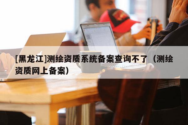 [黑龍江]測繪資質系統備案查詢不了（測繪資質網上備案）
