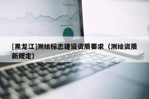 [黑龍江]測繪標志建設資質要求（測繪資質新規定）