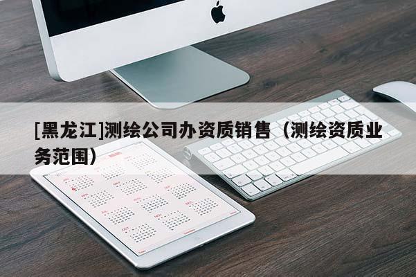 [黑龍江]測繪公司辦資質銷售（測繪資質業務范圍）