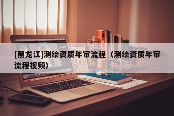 [黑龍江]測繪資質年審流程（測繪資質年審流程視頻）