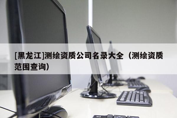 [黑龍江]測繪資質公司名錄大全（測繪資質范圍查詢）