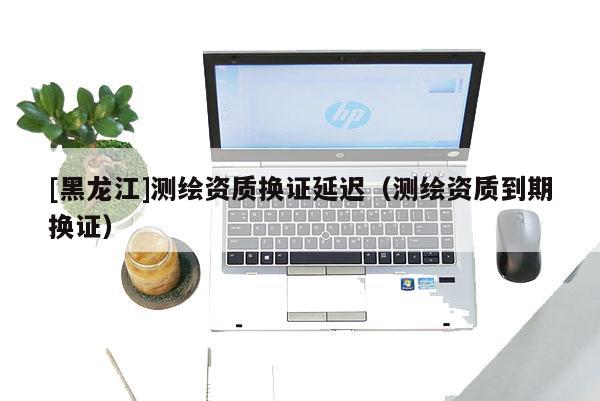 [黑龍江]測繪資質換證延遲（測繪資質到期換證）