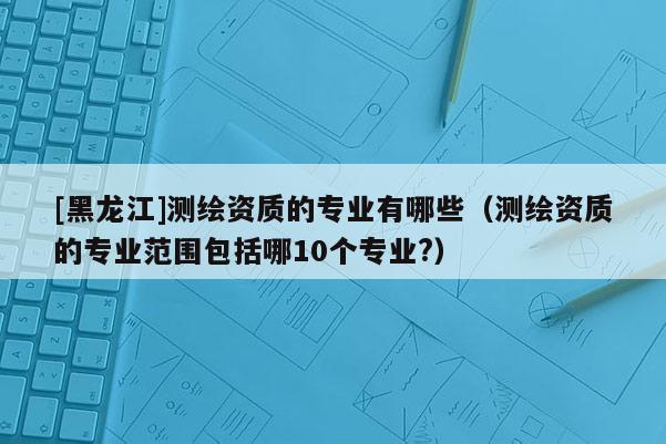 [黑龍江]測繪資質的專業有哪些（測繪資質的專業范圍包括哪10個專業?）