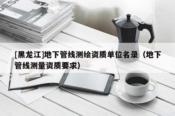 [黑龍江]地下管線測繪資質單位名錄（地下管線測量資質要求）