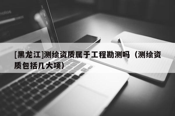 [黑龍江]測繪資質屬于工程勘測嗎（測繪資質包括幾大項）