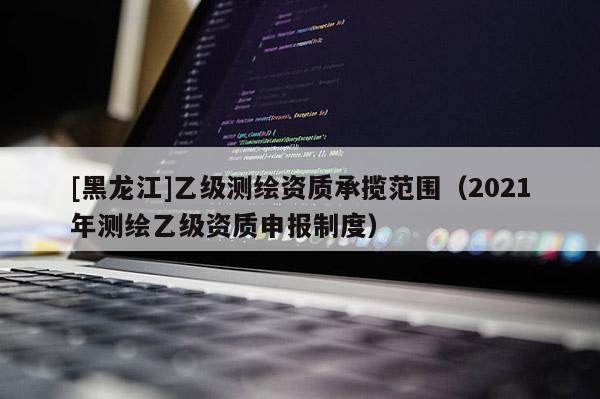 [黑龍江]乙級測繪資質承攬范圍（2021年測繪乙級資質申報制度）