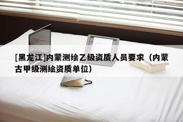 [黑龍江]內蒙測繪乙級資質人員要求（內蒙古甲級測繪資質單位）