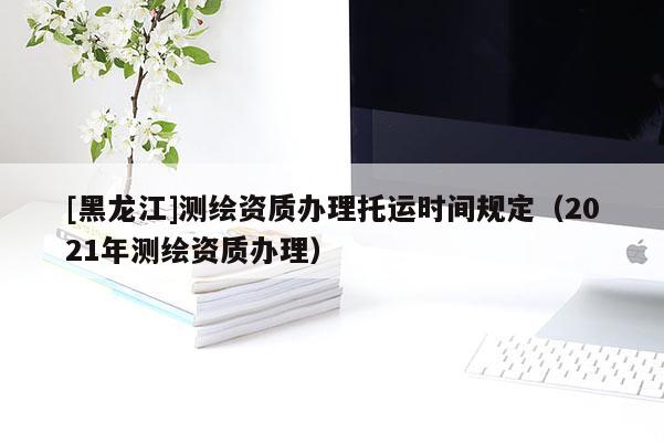 [黑龍江]測繪資質辦理托運時間規(guī)定（2021年測繪資質辦理）