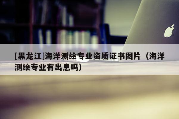 [黑龍江]海洋測繪專業(yè)資質證書圖片（海洋測繪專業(yè)有出息嗎）