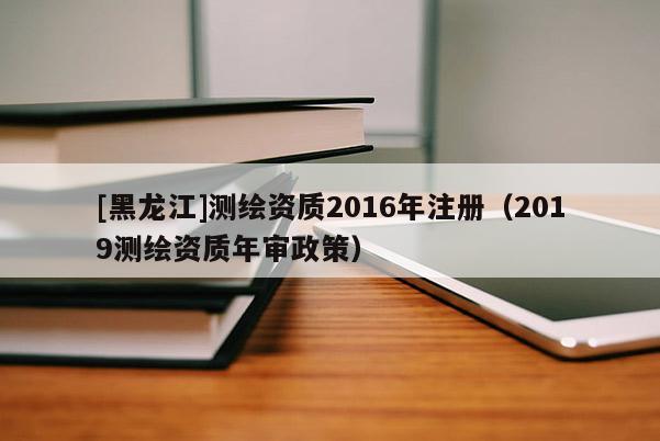 [黑龍江]測繪資質2016年注冊（2019測繪資質年審政策）