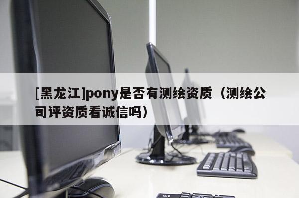 [黑龍江]pony是否有測繪資質（測繪公司評資質看誠信嗎）