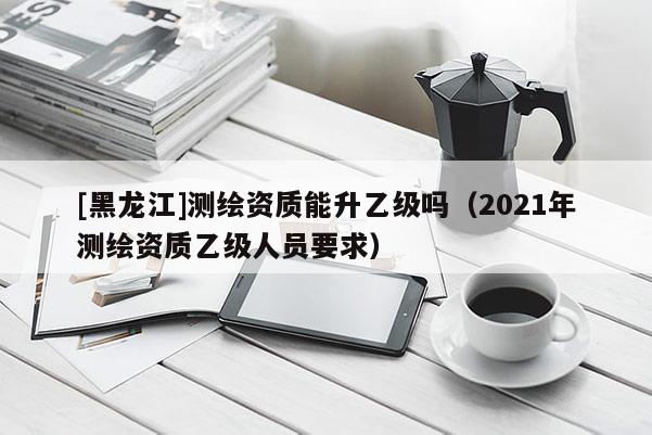 [黑龍江]測繪資質能升乙級嗎（2021年測繪資質乙級人員要求）