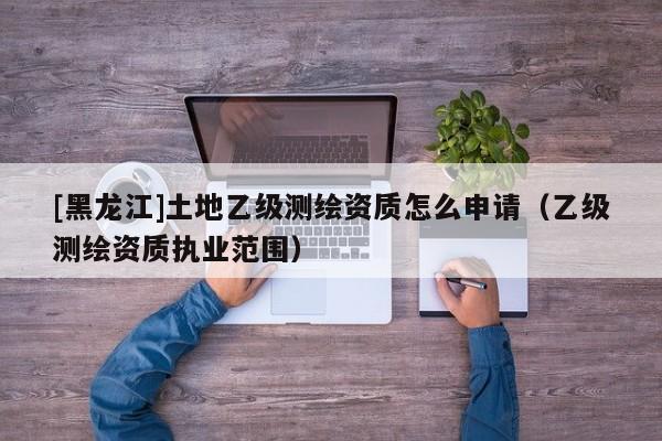 [黑龍江]土地乙級測繪資質怎么申請（乙級測繪資質執業范圍）