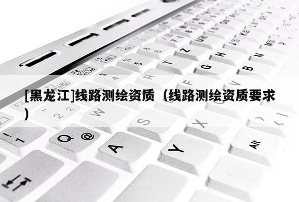 [黑龍江]線路測繪資質（線路測繪資質要求）