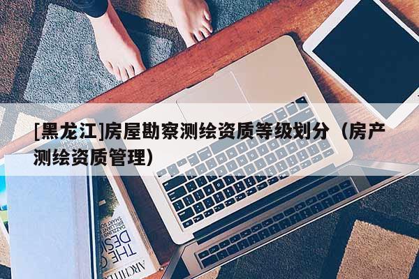 [黑龍江]房屋勘察測繪資質等級劃分（房產測繪資質管理）