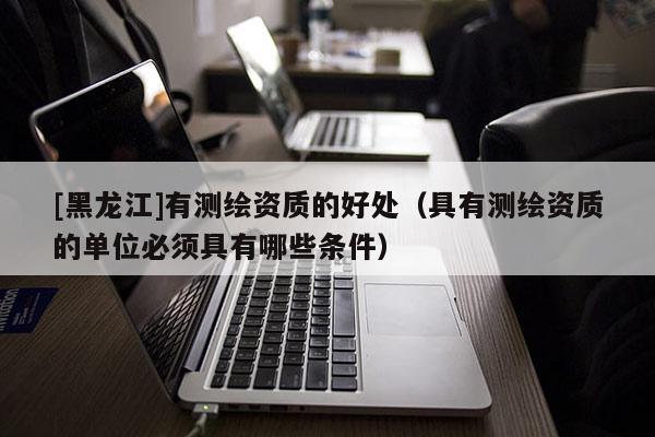[黑龍江]有測(cè)繪資質(zhì)的好處（具有測(cè)繪資質(zhì)的單位必須具有哪些條件）