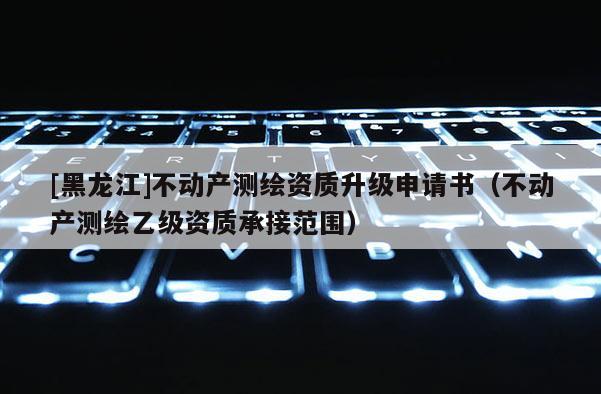 [黑龍江]不動(dòng)產(chǎn)測(cè)繪資質(zhì)升級(jí)申請(qǐng)書(shū)（不動(dòng)產(chǎn)測(cè)繪乙級(jí)資質(zhì)承接范圍）