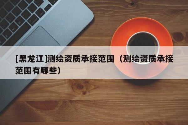 [黑龍江]測(cè)繪資質(zhì)承接范圍（測(cè)繪資質(zhì)承接范圍有哪些）