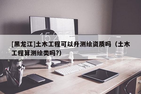 [黑龍江]土木工程可以升測繪資質嗎（土木工程算測繪類嗎?）