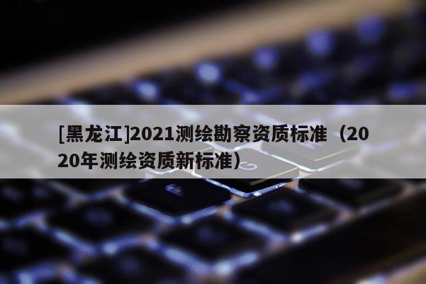 [黑龍江]2021測繪勘察資質標準（2020年測繪資質新標準）