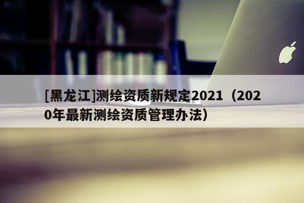 [黑龍江]測繪資質(zhì)新規(guī)定2021（2020年最新測繪資質(zhì)管理辦法）