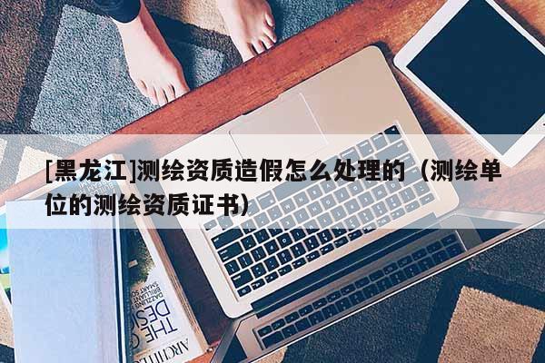 [黑龍江]測(cè)繪資質(zhì)造假怎么處理的（測(cè)繪單位的測(cè)繪資質(zhì)證書）