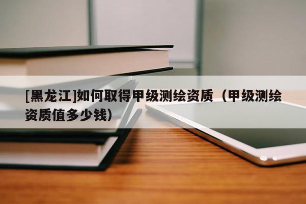 [黑龍江]如何取得甲級(jí)測(cè)繪資質(zhì)（甲級(jí)測(cè)繪資質(zhì)值多少錢）