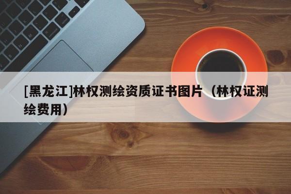 [黑龍江]林權(quán)測(cè)繪資質(zhì)證書圖片（林權(quán)證測(cè)繪費(fèi)用）