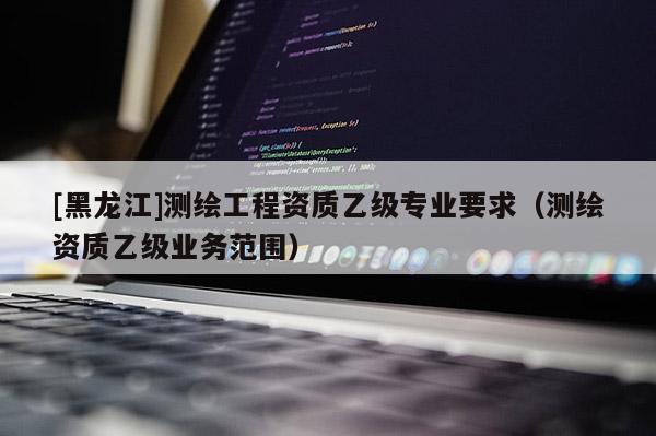 [黑龍江]測(cè)繪工程資質(zhì)乙級(jí)專業(yè)要求（測(cè)繪資質(zhì)乙級(jí)業(yè)務(wù)范圍）