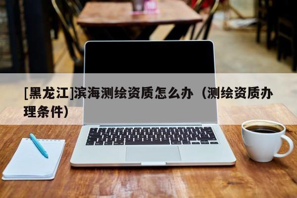 [黑龍江]濱海測(cè)繪資質(zhì)怎么辦（測(cè)繪資質(zhì)辦理?xiàng)l件）