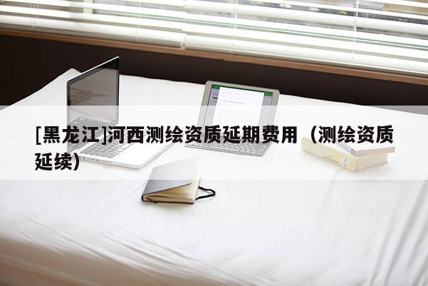 [黑龍江]河西測繪資質延期費用（測繪資質延續）