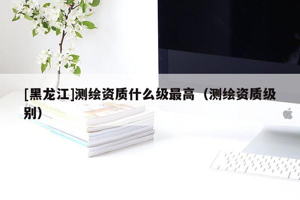 [黑龍江]測繪資質什么級最高（測繪資質級別）