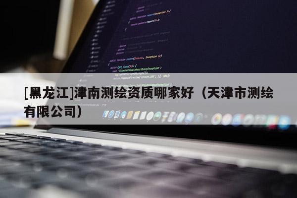 [黑龍江]津南測繪資質哪家好（天津市測繪有限公司）