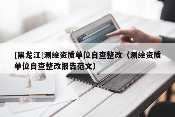 [黑龍江]測繪資質單位自查整改（測繪資質單位自查整改報告范文）